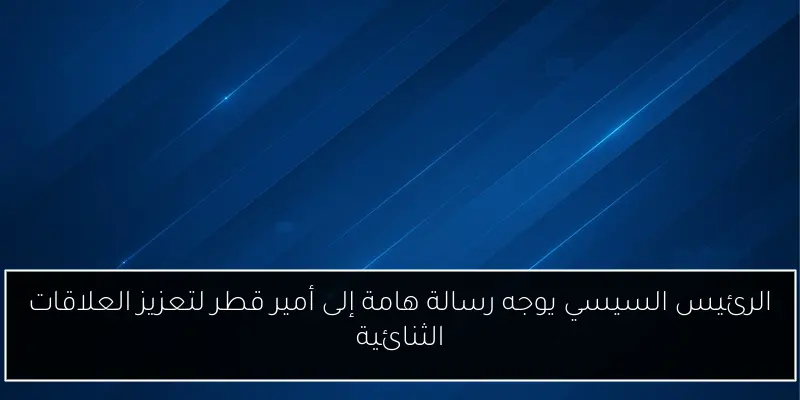 الرئيس السيسي يوجه رسالة هامة إلى أمير قطر لتعزيز العلاقات الثنائية