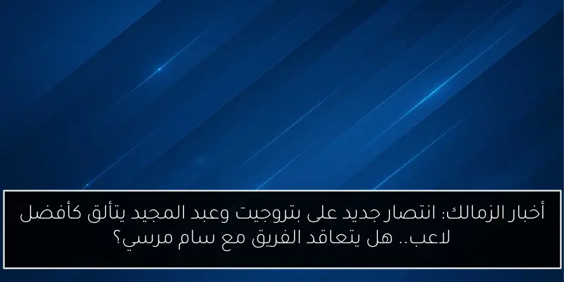 أخبار الزمالك: انتصار جديد على بتروجيت وعبد المجيد يتألق كأفضل لاعب.. هل يتعاقد الفريق مع سام مرسي؟