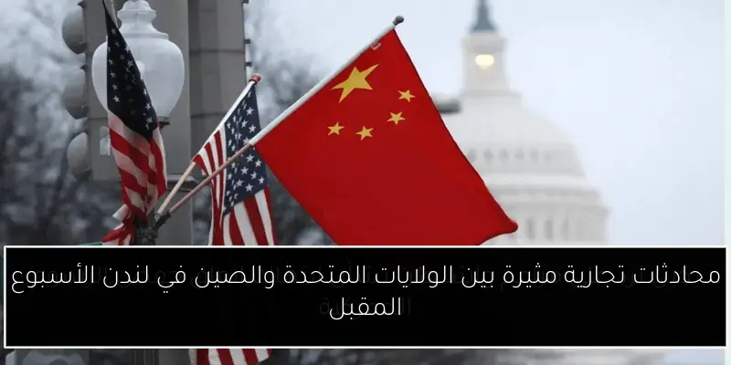 محادثات تجارية مثيرة بين الولايات المتحدة والصين في لندن الأسبوع المقبل