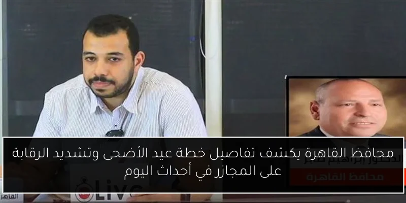 محافظ القاهرة يكشف تفاصيل خطة عيد الأضحى وتشديد الرقابة على المجازر في أحداث اليوم