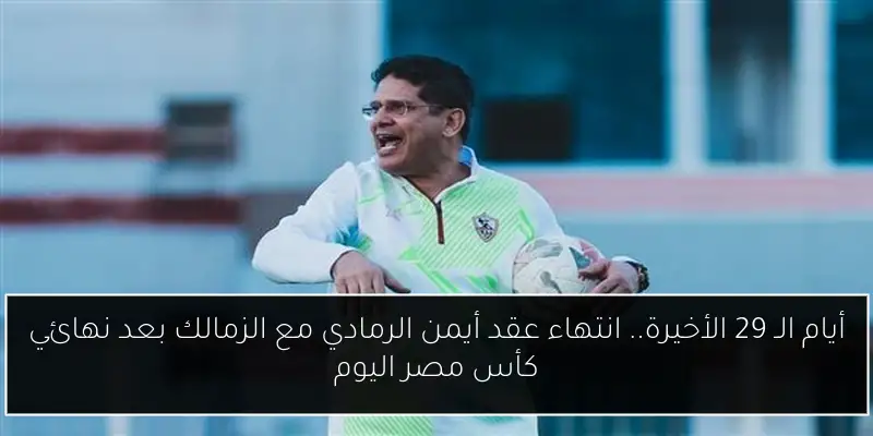 أيام الـ 29 الأخيرة.. انتهاء عقد أيمن الرمادي مع الزمالك بعد نهائي كأس مصر اليوم