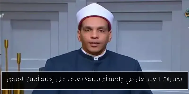 تكبيرات العيد هل هي واجبة أم سنة؟ تعرف على إجابة أمين الفتوى