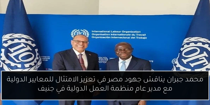 محمد جبران يناقش جهود مصر في تعزيز الامتثال للمعايير الدولية مع مدير عام منظمة العمل الدولية في جنيف