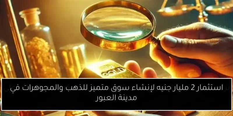 استثمار 2 مليار جنيه لإنشاء سوق متميز للذهب والمجوهرات في مدينة العبور