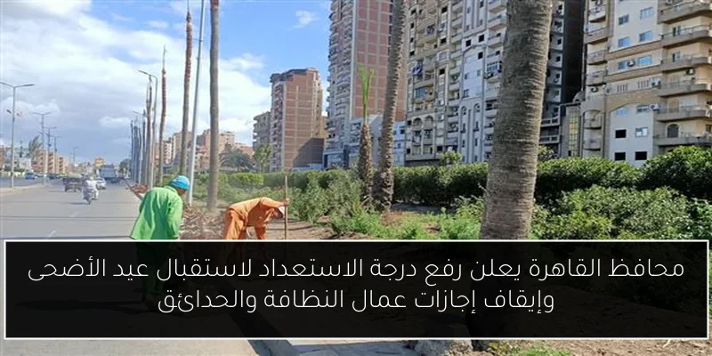 محافظ القاهرة يعلن رفع درجة الاستعداد لاستقبال عيد الأضحى وإيقاف إجازات عمال النظافة والحدائق