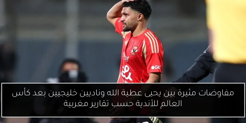 مفاوضات مثيرة بين يحيى عطية الله وناديين خليجيين بعد كأس العالم للأندية حسب تقارير مغربية