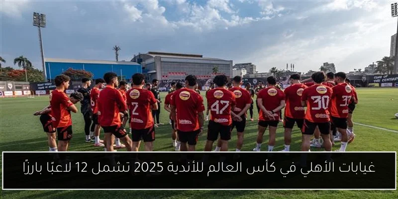 غيابات الأهلي في كأس العالم للأندية 2025 تشمل 12 لاعبًا بارزًا