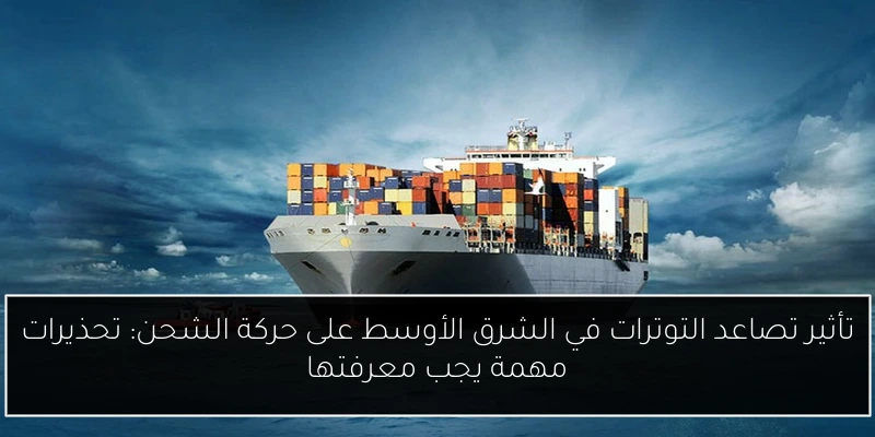 تأثير تصاعد التوترات في الشرق الأوسط على حركة الشحن: تحذيرات مهمة يجب معرفتها