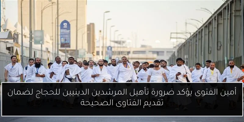 أمين الفتوى يؤكد ضرورة تأهيل المرشدين الدينيين للحجاج لضمان تقديم الفتاوى الصحيحة