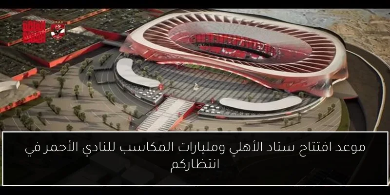 موعد افتتاح ستاد الأهلي ومليارات المكاسب للنادي الأحمر في انتظاركم