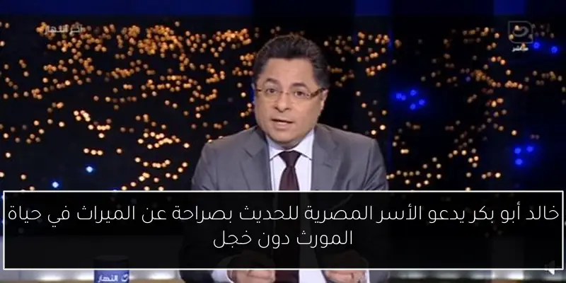 خالد أبو بكر يدعو الأسر المصرية للحديث بصراحة عن الميراث في حياة المورث دون خجل