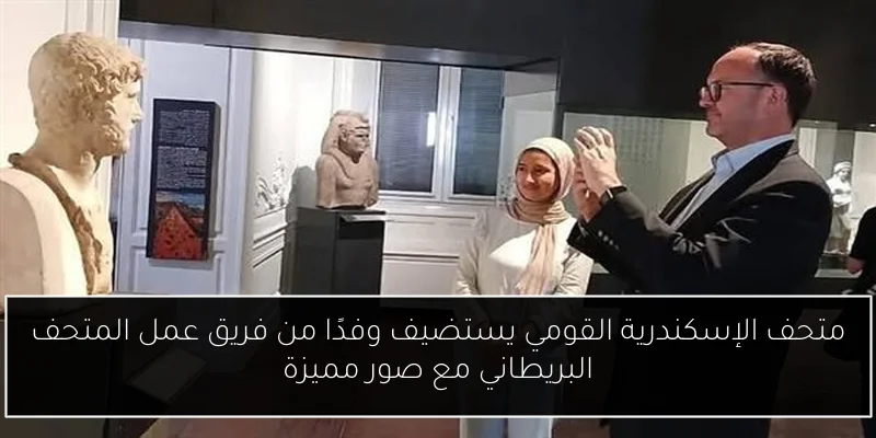 متحف الإسكندرية القومي يستضيف وفدًا من فريق عمل المتحف البريطاني مع صور مميزة