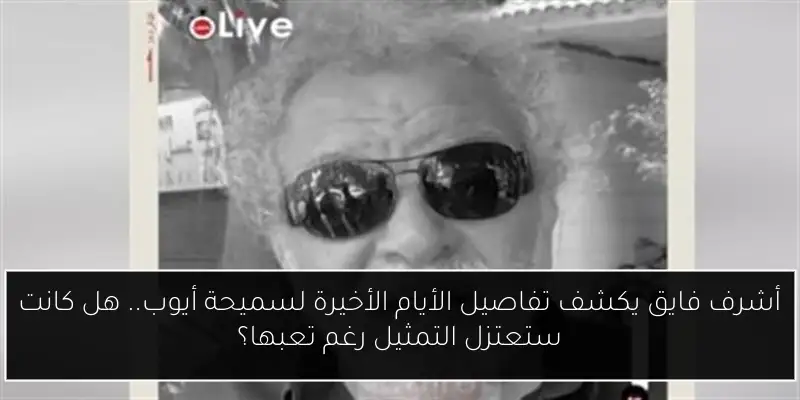 أشرف فايق يكشف تفاصيل الأيام الأخيرة لسميحة أيوب.. هل كانت ستعتزل التمثيل رغم تعبها؟