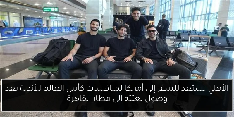 الأهلي يستعد للسفر إلى أمريكا لمنافسات كأس العالم للأندية بعد وصول بعثته إلى مطار القاهرة