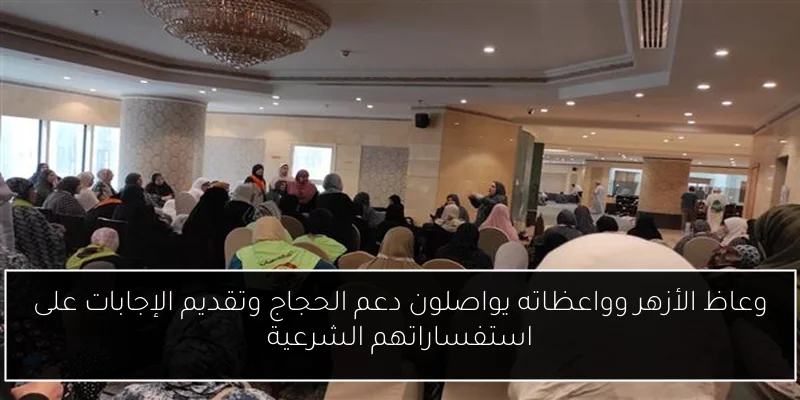 وعاظ الأزهر وواعظاته يواصلون دعم الحجاج وتقديم الإجابات على استفساراتهم الشرعية