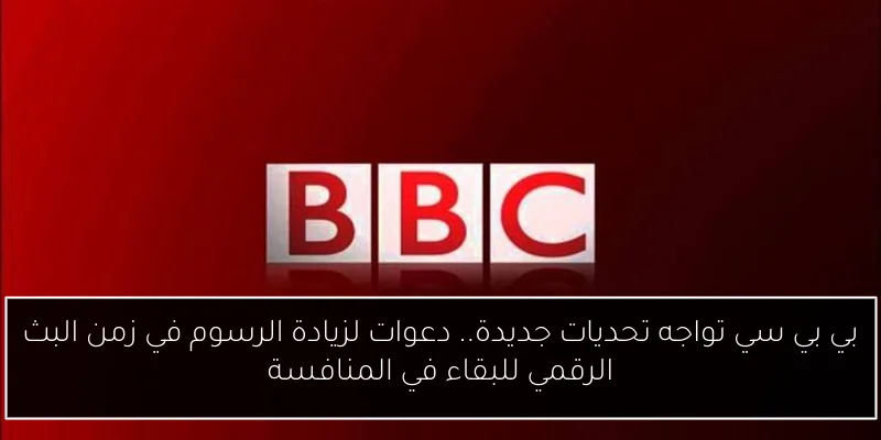 بي بي سي تواجه تحديات جديدة.. دعوات لزيادة الرسوم في زمن البث الرقمي للبقاء في المنافسة