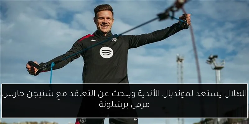 الهلال يستعد لمونديال الأندية ويبحث عن التعاقد مع شتيجن حارس مرمى برشلونة