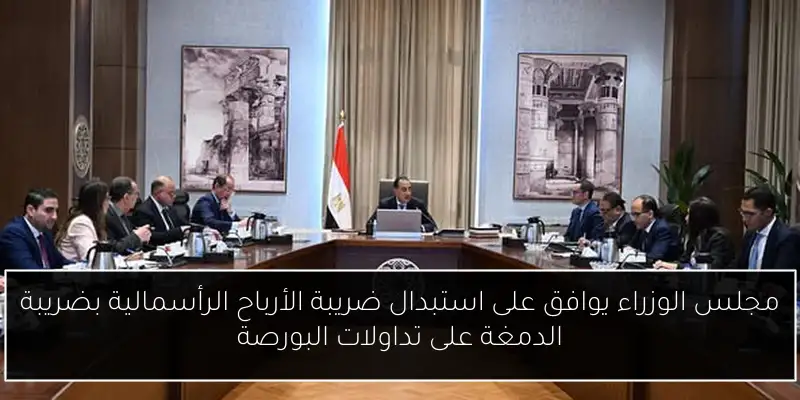 مجلس الوزراء يوافق على استبدال ضريبة الأرباح الرأسمالية بضريبة الدمغة على تداولات البورصة