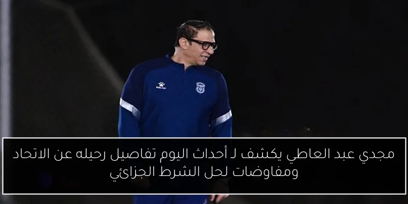 مجدي عبد العاطي يكشف لـ أحداث اليوم تفاصيل رحيله عن الاتحاد ومفاوضات لحل الشرط الجزائي