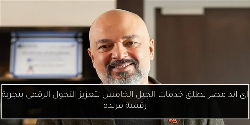 إي آند مصر تطلق خدمات الجيل الخامس لتعزيز التحول الرقمي بتجربة رقمية فريدة