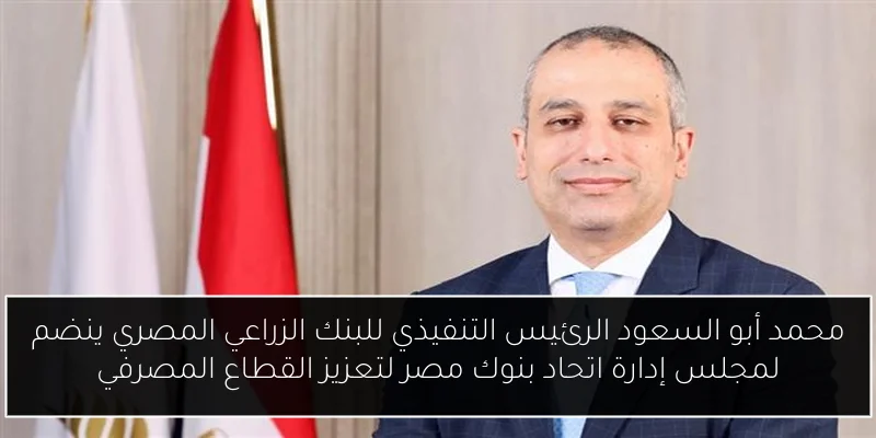 محمد أبو السعود الرئيس التنفيذي للبنك الزراعي المصري ينضم لمجلس إدارة اتحاد بنوك مصر لتعزيز القطاع المصرفي