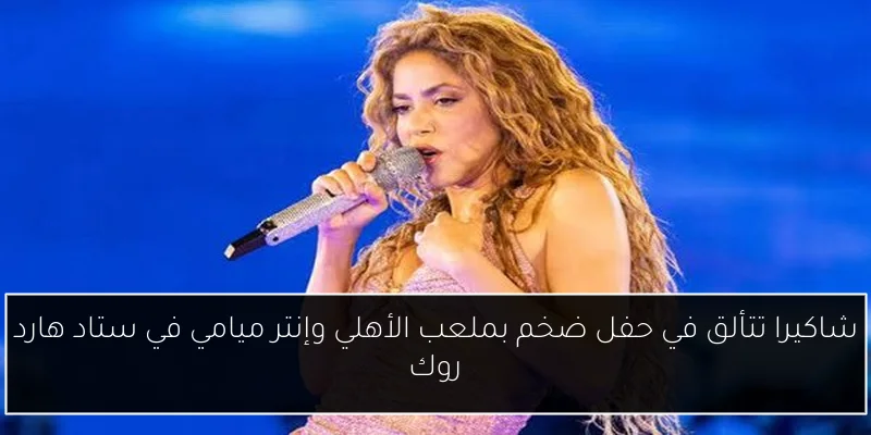 شاكيرا تتألق في حفل ضخم بملعب الأهلي وإنتر ميامي في ستاد هارد روك