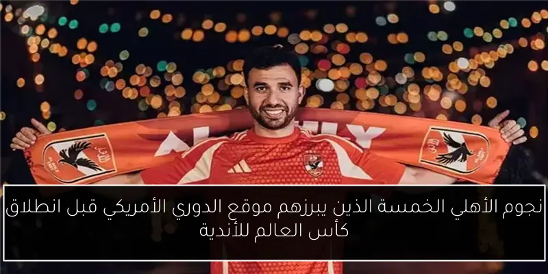 نجوم الأهلي الخمسة الذين يبرزهم موقع الدوري الأمريكي قبل انطلاق كأس العالم للأندية