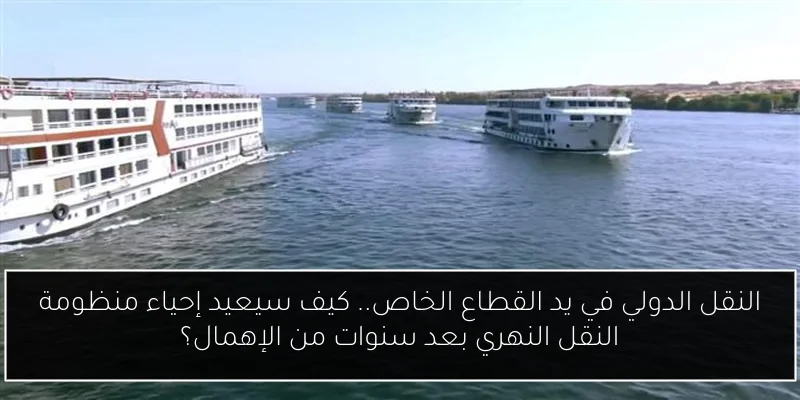 النقل الدولي في يد القطاع الخاص.. كيف سيعيد إحياء منظومة النقل النهري بعد سنوات من الإهمال؟