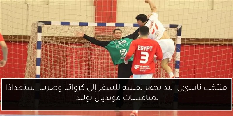 منتخب ناشئي اليد يجهز نفسه للسفر إلى كرواتيا وصربيا استعدادًا لمنافسات مونديال بولندا