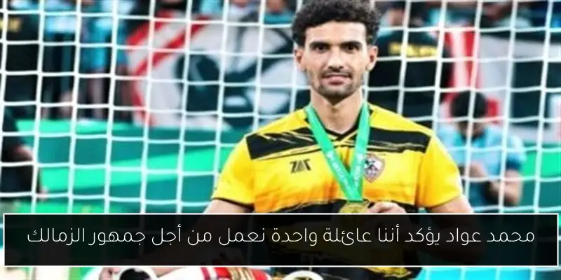 محمد عواد يؤكد أننا عائلة واحدة نعمل من أجل جمهور الزمالك