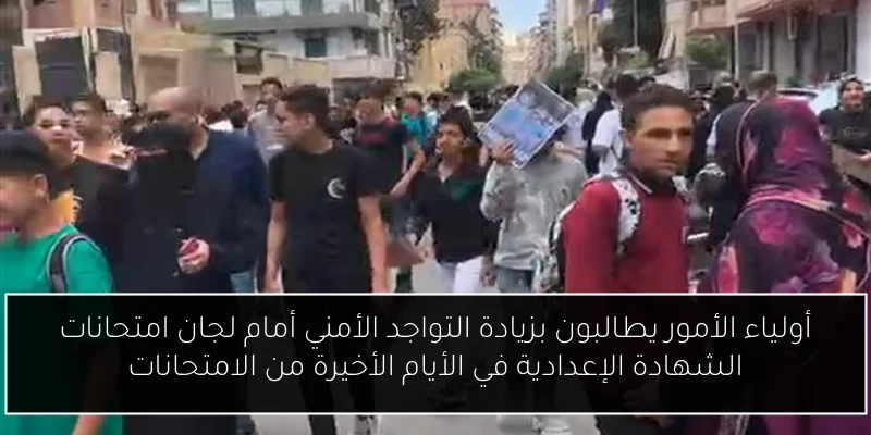 أولياء الأمور يطالبون بزيادة التواجد الأمني أمام لجان امتحانات الشهادة الإعدادية في الأيام الأخيرة من الامتحانات