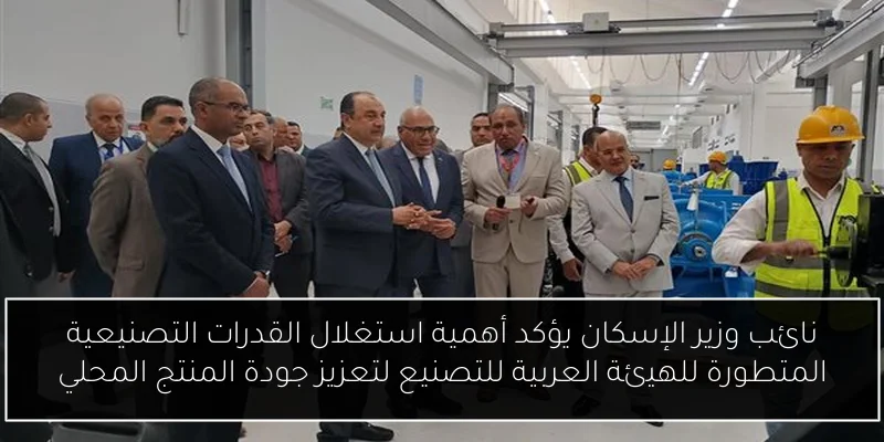 نائب وزير الإسكان يؤكد أهمية استغلال القدرات التصنيعية المتطورة للهيئة العربية للتصنيع لتعزيز جودة المنتج المحلي