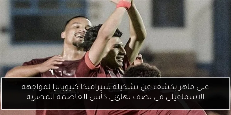 علي ماهر يكشف عن تشكيلة سيراميكا كليوباترا لمواجهة الإسماعيلي في نصف نهائي كأس العاصمة المصرية