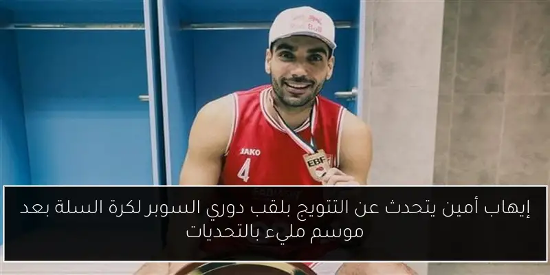 إيهاب أمين يتحدث عن التتويج بلقب دوري السوبر لكرة السلة بعد موسم مليء بالتحديات