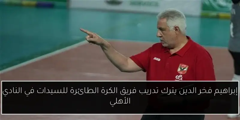 إبراهيم فخر الدين يترك تدريب فريق الكرة الطائرة للسيدات في النادي الأهلي