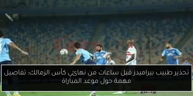 تحذير طبيب بيراميدز قبل ساعات من نهائي كأس الزمالك: تفاصيل مهمة حول موعد المباراة