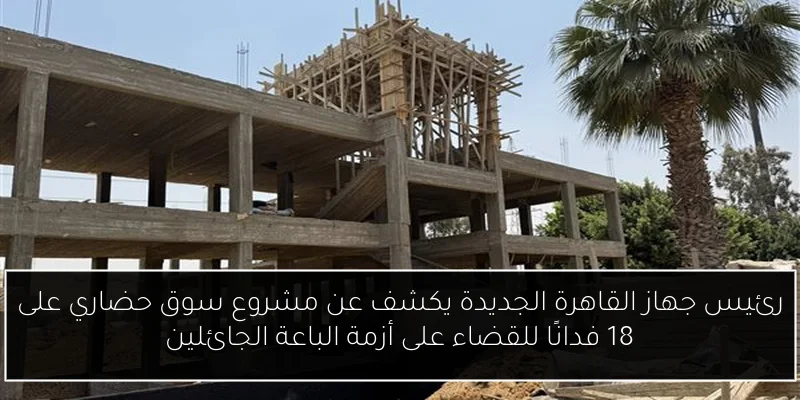رئيس جهاز القاهرة الجديدة يكشف عن مشروع سوق حضاري على 18 فدانًا للقضاء على أزمة الباعة الجائلين