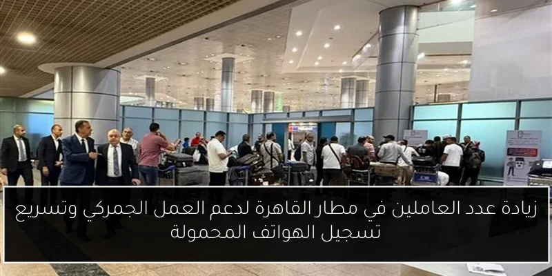 زيادة عدد العاملين في مطار القاهرة لدعم العمل الجمركي وتسريع تسجيل الهواتف المحمولة