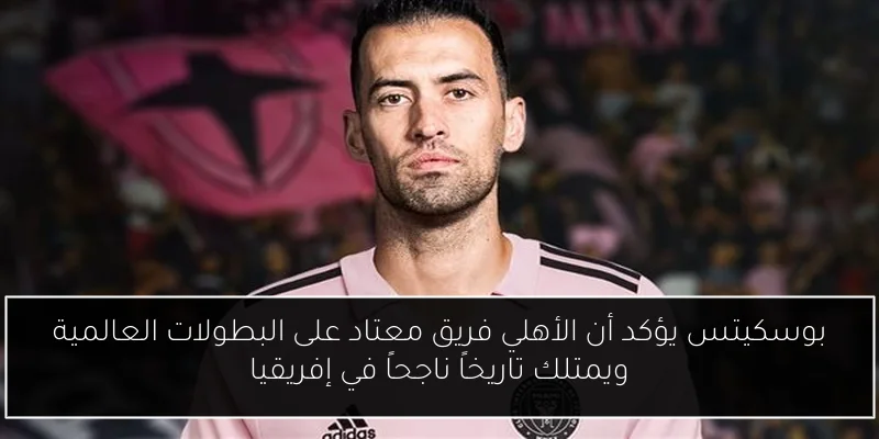 بوسكيتس يؤكد أن الأهلي فريق معتاد على البطولات العالمية ويمتلك تاريخاً ناجحاً في إفريقيا
