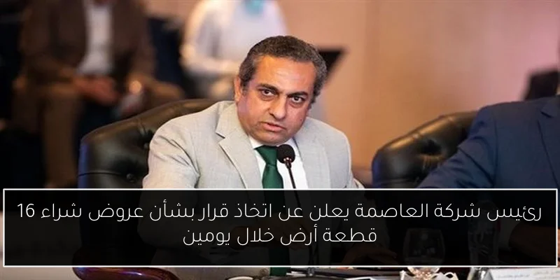 رئيس شركة العاصمة يعلن عن اتخاذ قرار بشأن عروض شراء 16 قطعة أرض خلال يومين