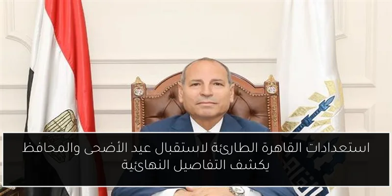 استعدادات القاهرة الطارئة لاستقبال عيد الأضحى والمحافظ يكشف التفاصيل النهائية