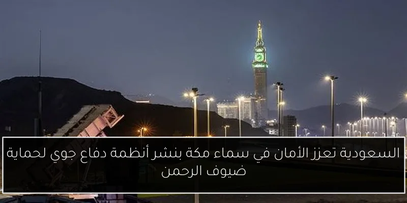 السعودية تعزز الأمان في سماء مكة بنشر أنظمة دفاع جوي لحماية ضيوف الرحمن