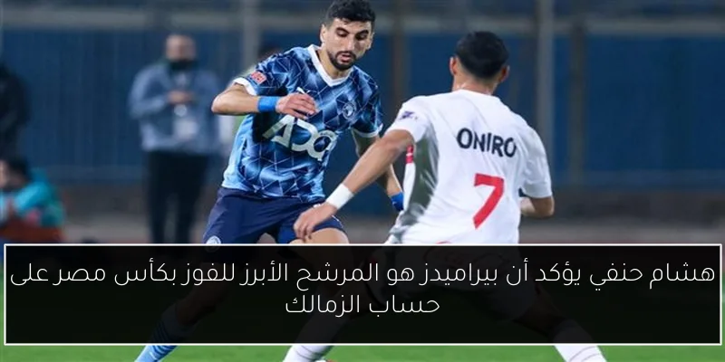 هشام حنفي يؤكد أن بيراميدز هو المرشح الأبرز للفوز بكأس مصر على حساب الزمالك