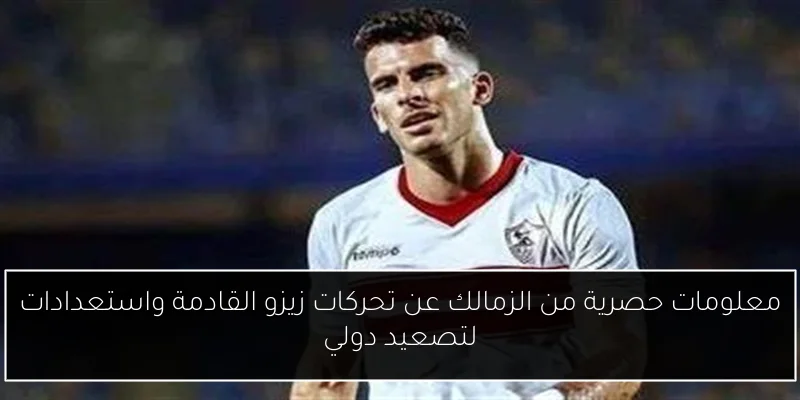 معلومات حصرية من الزمالك عن تحركات زيزو القادمة واستعدادات لتصعيد دولي