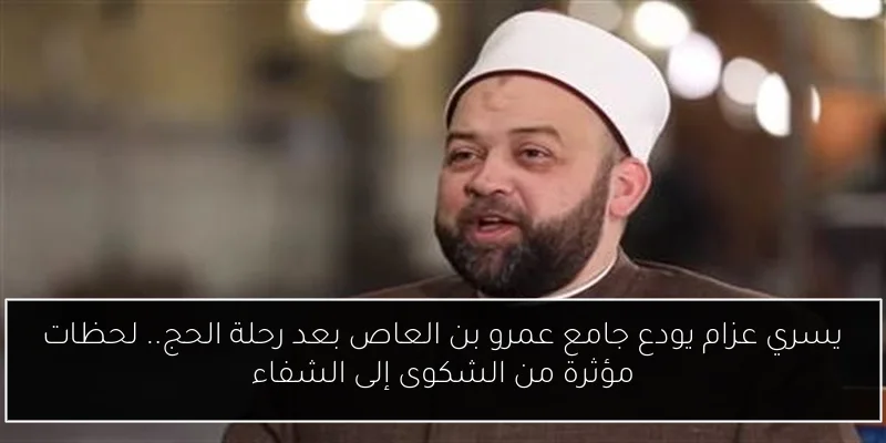 يسري عزام يودع جامع عمرو بن العاص بعد رحلة الحج.. لحظات مؤثرة من الشكوى إلى الشفاء