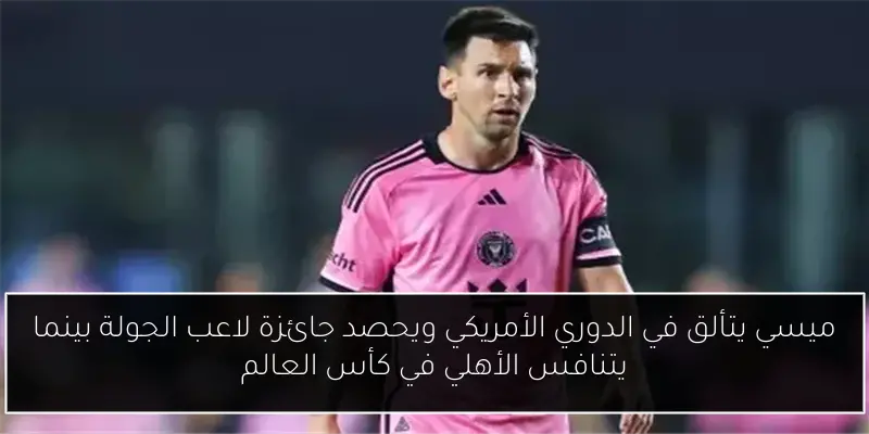 ميسي يتألق في الدوري الأمريكي ويحصد جائزة لاعب الجولة بينما يتنافس الأهلي في كأس العالم