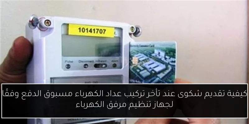 كيفية تقديم شكوى عند تأخر تركيب عداد الكهرباء مسبوق الدفع وفقًا لجهاز تنظيم مرفق الكهرباء