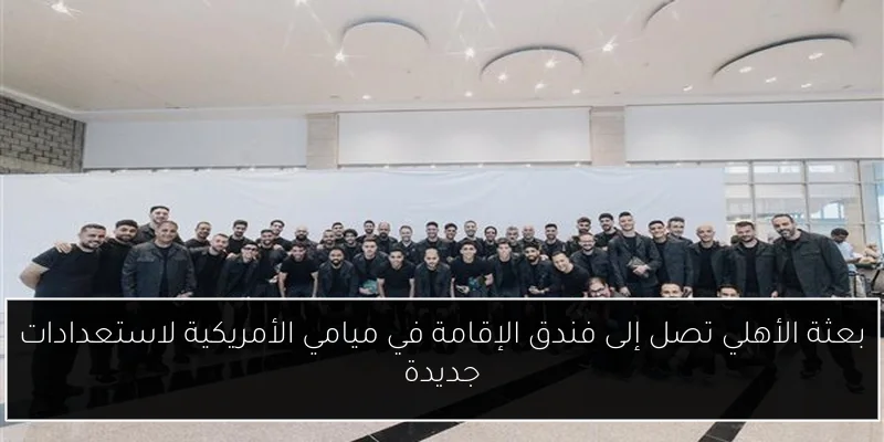 بعثة الأهلي تصل إلى فندق الإقامة في ميامي الأمريكية لاستعدادات جديدة