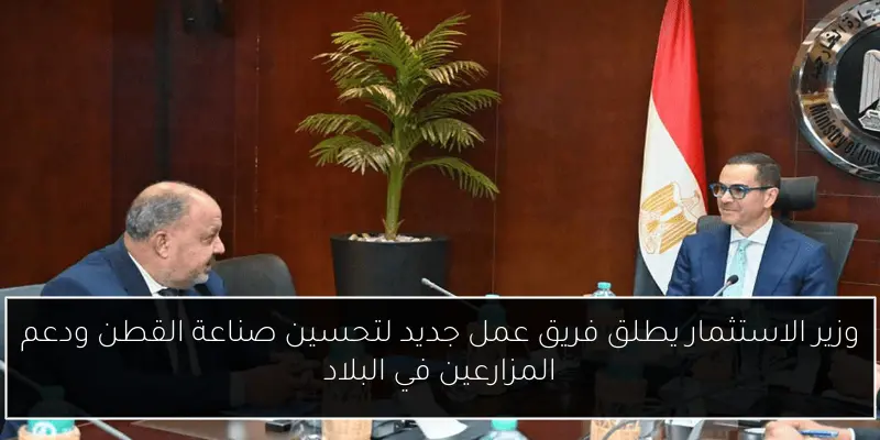 وزير الاستثمار يطلق فريق عمل جديد لتحسين صناعة القطن ودعم المزارعين في البلاد