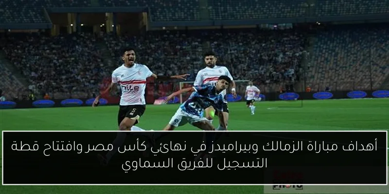 أهداف مباراة الزمالك وبيراميدز في نهائي كأس مصر وافتتاح قطة التسجيل للفريق السماوي